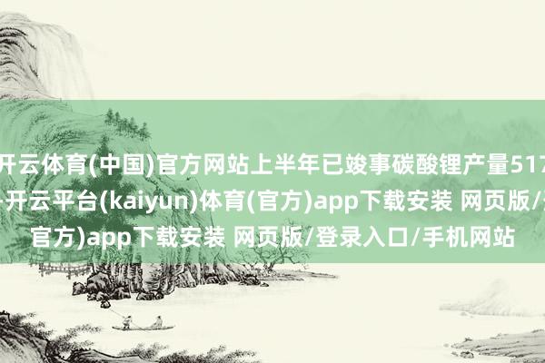 开云体育(中国)官方网站上半年已竣事碳酸锂产量5170吨、销量4470吨-开云平台(kaiyun)体育(官方)app下载安装 网页版/登录入口/手机网站