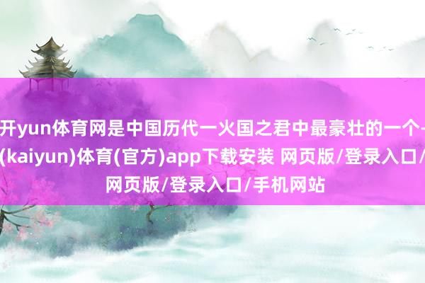 开yun体育网是中国历代一火国之君中最豪壮的一个-开云平台(kaiyun)体育(官方)app下载安装 网页版/登录入口/手机网站