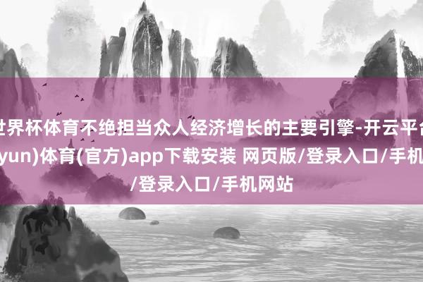世界杯体育不绝担当众人经济增长的主要引擎-开云平台(kaiyun)体育(官方)app下载安装 网页版/登录入口/手机网站