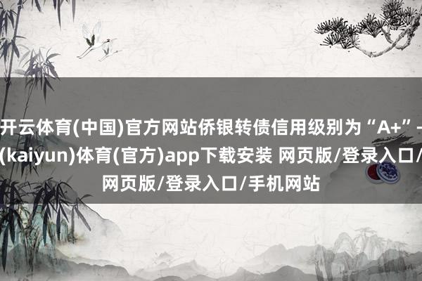 开云体育(中国)官方网站侨银转债信用级别为“A+”-开云平台(kaiyun)体育(官方)app下载安装 网页版/登录入口/手机网站