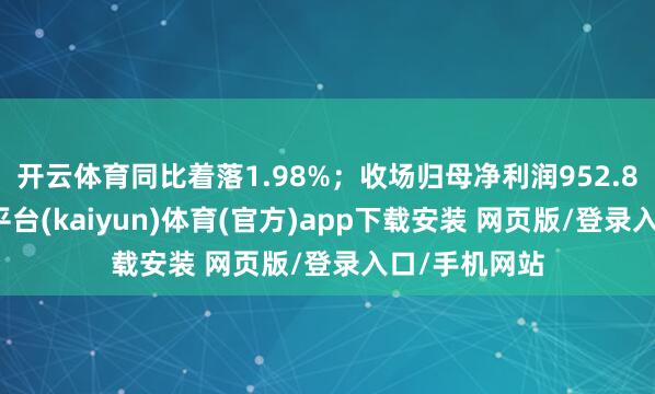 开云体育同比着落1.98%；收场归母净利润952.84亿元-开云平台(kaiyun)体育(官方)app下载安装 网页版/登录入口/手机网站