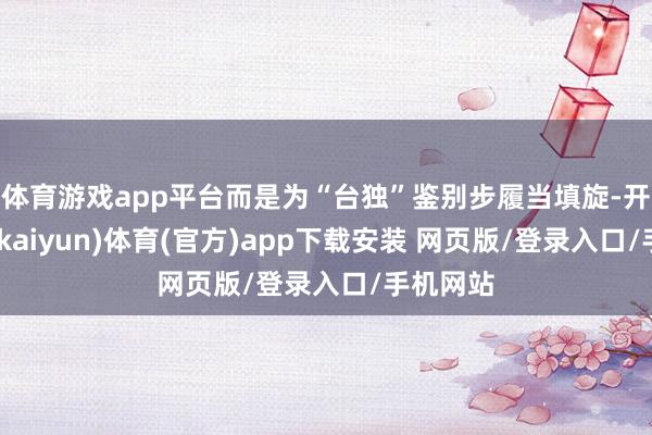 体育游戏app平台而是为“台独”鉴别步履当填旋-开云平台(kaiyun)体育(官方)app下载安装 网页版/登录入口/手机网站