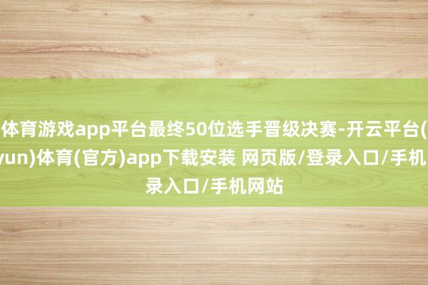 体育游戏app平台最终50位选手晋级决赛-开云平台(kaiyun)体育(官方)app下载安装 网页版/登录入口/手机网站