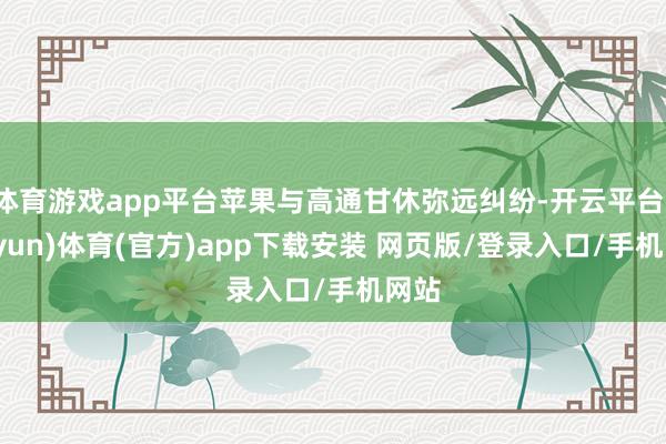 体育游戏app平台苹果与高通甘休弥远纠纷-开云平台(kaiyun)体育(官方)app下载安装 网页版/登录入口/手机网站