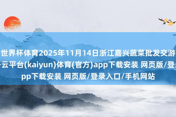 世界杯体育2025年11月14日浙江嘉兴蔬菜批发交游阛阓价钱行情-开云平台(kaiyun)体育(官方)app下载安装 网页版/登录入口/手机网站