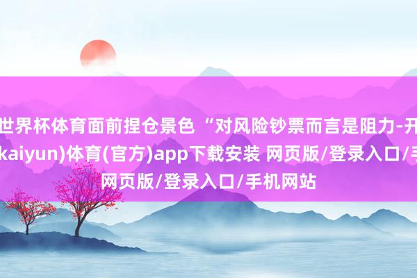 世界杯体育面前捏仓景色 “对风险钞票而言是阻力-开云平台(kaiyun)体育(官方)app下载安装 网页版/登录入口/手机网站