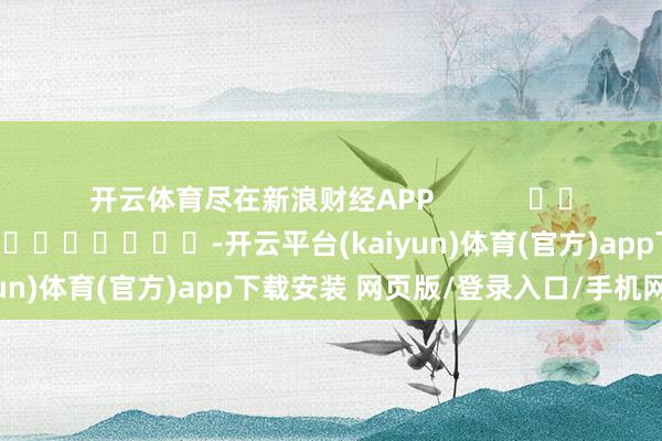开云体育尽在新浪财经APP 职守裁剪:黄康 -开云平台(kaiyun)体育(官方)app下载安装 网页版/登录入口/手机网站