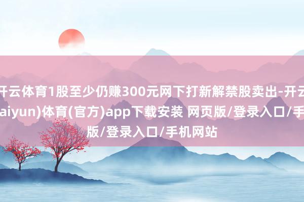 开云体育1股至少仍赚300元网下打新解禁股卖出-开云平台(kaiyun)体育(官方)app下载安装 网页版/登录入口/手机网站