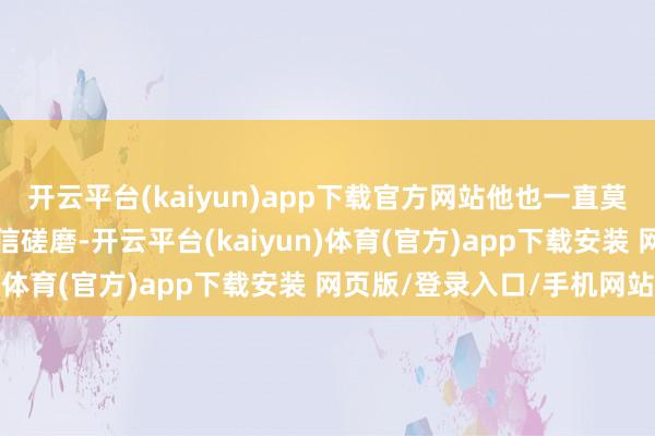开云平台(kaiyun)app下载官方网站他也一直莫得回话记者几天前的微信磋磨-开云平台(kaiyun)体育(官方)app下载安装 网页版/登录入口/手机网站
