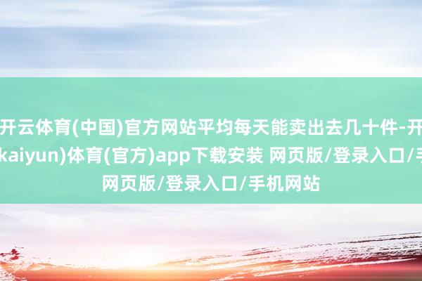 开云体育(中国)官方网站平均每天能卖出去几十件-开云平台(kaiyun)体育(官方)app下载安装 网页版/登录入口/手机网站