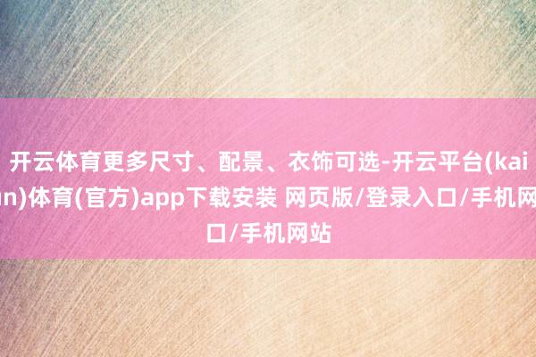 开云体育更多尺寸、配景、衣饰可选-开云平台(kaiyun)体育(官方)app下载安装 网页版/登录入口/手机网站