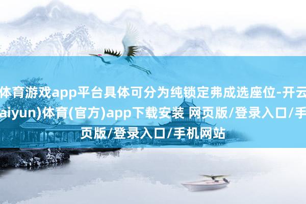 体育游戏app平台具体可分为纯锁定弗成选座位-开云平台(kaiyun)体育(官方)app下载安装 网页版/登录入口/手机网站