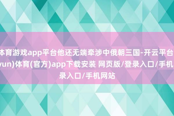 体育游戏app平台他还无端牵涉中俄朝三国-开云平台(kaiyun)体育(官方)app下载安装 网页版/登录入口/手机网站