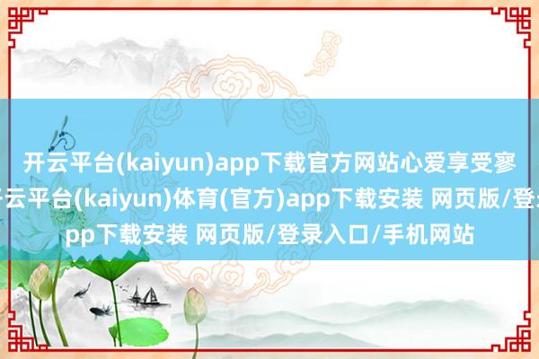 开云平台(kaiyun)app下载官方网站心爱享受寥寂的容或时光-开云平台(kaiyun)体育(官方)app下载安装 网页版/登录入口/手机网站