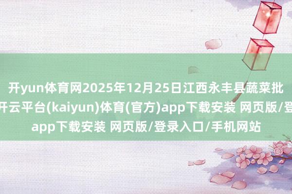 开yun体育网2025年12月25日江西永丰县蔬菜批发阛阓价钱行情-开云平台(kaiyun)体育(官方)app下载安装 网页版/登录入口/手机网站