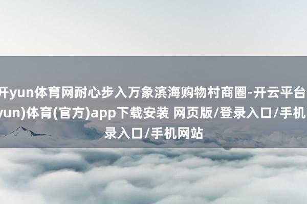 开yun体育网耐心步入万象滨海购物村商圈-开云平台(kaiyun)体育(官方)app下载安装 网页版/登录入口/手机网站
