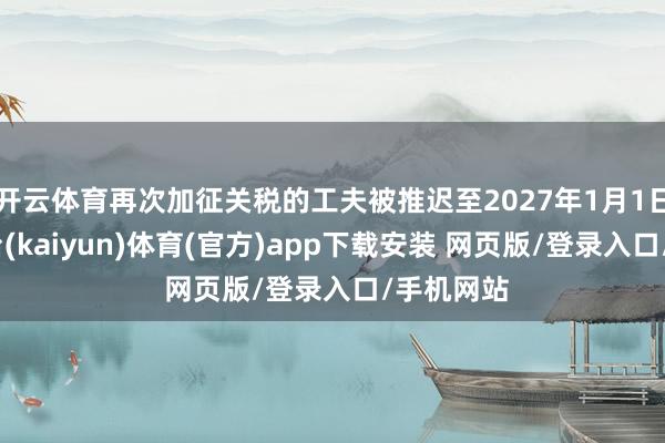 开云体育再次加征关税的工夫被推迟至2027年1月1日-开云平台(kaiyun)体育(官方)app下载安装 网页版/登录入口/手机网站