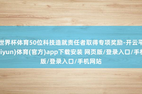 世界杯体育50位科技造就责任者取得专项奖励-开云平台(kaiyun)体育(官方)app下载安装 网页版/登录入口/手机网站