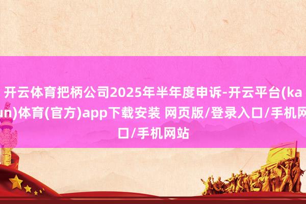 开云体育把柄公司2025年半年度申诉-开云平台(kaiyun)体育(官方)app下载安装 网页版/登录入口/手机网站