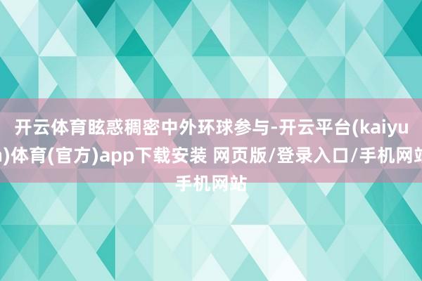 开云体育眩惑稠密中外环球参与-开云平台(kaiyun)体育(官方)app下载安装 网页版/登录入口/手机网站