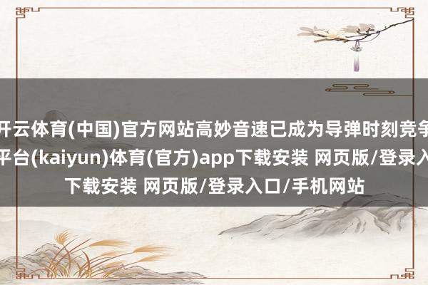 开云体育(中国)官方网站高妙音速已成为导弹时刻竞争的焦点-开云平台(kaiyun)体育(官方)app下载安装 网页版/登录入口/手机网站