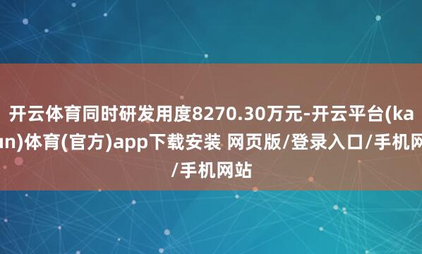开云体育同时研发用度8270.30万元-开云平台(kaiyun)体育(官方)app下载安装 网页版/登录入口/手机网站