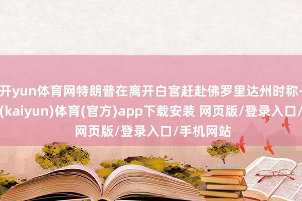开yun体育网特朗普在离开白宫赶赴佛罗里达州时称-开云平台(kaiyun)体育(官方)app下载安装 网页版/登录入口/手机网站