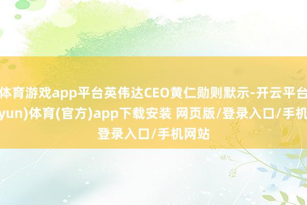 体育游戏app平台英伟达CEO黄仁勋则默示-开云平台(kaiyun)体育(官方)app下载安装 网页版/登录入口/手机网站