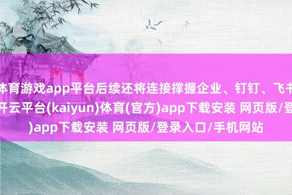 体育游戏app平台后续还将连接撑握企业、钉钉、飞书等主流畅讯愚弄-开云平台(kaiyun)体育(官方)app下载安装 网页版/登录入口/手机网站